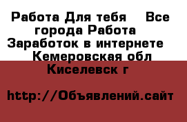 Работа Для тебя  - Все города Работа » Заработок в интернете   . Кемеровская обл.,Киселевск г.